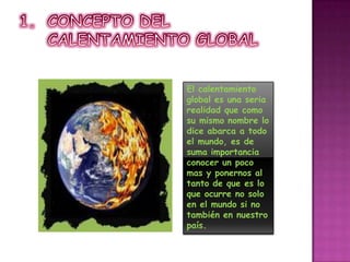 CONCEPTO DEL CALENTAMIENTO GLOBALEl calentamiento global es una seria realidad que como su mismo nombre lo dice abarca a todo el mundo, es de suma importancia conocer un poco mas y ponernos al tanto de que es lo que ocurre no solo en el mundo si no también en nuestro país.