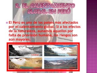 2. EL CALENTAMIENTO GLOBAL EN PERÚEl Perú es uno de los países más afectados por el calentamiento global. Si a los efectos de la naturaleza, aunamos aquellos por falta de previsión humana, los riesgos son aún mayores.