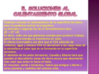 5. SOLUCIONES AL CALENTAMIENTO GLOBALPodemos retrasar el calentamiento de la superficie terrestre, pero no podemos enfriar la troposfera.La Entropía o segunda ley de la Termodinámica dice:dE = dT +dCEs decir, cada vez que gastamos energía para producir trabajo, parte de esta energía se transforma en calor.El efecto invernadero nos dice que el CO2 (dióxido de carbono), agua y metano CH4 no devuelven a las capas altas de la atmósfera el calor que se va formando en la superficie terrestre.El deshielo de los polos terrestres, Canadá y Siberia hará que queden al descubierto zonas de tierra oscura que absorberán más calor que antes lo hacía el hielo.En resumen, tarde o temprano, habrá que emigrar a Marte y otros planetas y satélites del sistema solar.