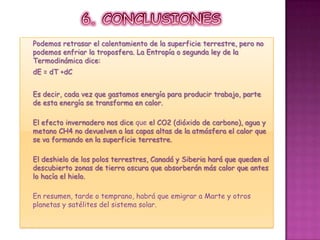 6. CONCLUSIONESPodemos retrasar el calentamiento de la superficie terrestre, pero no podemos enfriar la troposfera. La Entropía o segunda ley de la Termodinámica dice:dE = dT +dCEs decir, cada vez que gastamos energía para producir trabajo, parte de esta energía se transforma en calor.El efecto invernadero nos dice que el CO2 (dióxido de carbono), agua y metano CH4 no devuelven a las capas altas de la atmósfera el calor que se va formando en la superficie terrestre.El deshielo de los polos terrestres, Canadá y Siberia hará que queden al descubierto zonas de tierra oscura que absorberán más calor que antes lo hacía el hielo.En resumen, tarde o temprano, habrá que emigrar a Marte y otros planetas y satélites del sistema solar.