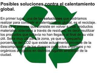 Posibles soluciones contra el calentamiento global.   En primer lugar, una de las  soluciones  que podríamos realizar para combatir el calentamiento global, es el reciclaje. Este es el proceso que consiste en volver a usar productos materiales obtenidos a través de residuos, es decir reutilizar los productos que todavía no han llegado al final de su vida útil. Sería muy útil para la zona, ya que un pequeño porcentaje del CO2 que existe actualmente proviene de la descomposición de los diversos productos orgánicos y no orgánicos arrojados en distintos lugares alrededor de la ciudad.  
