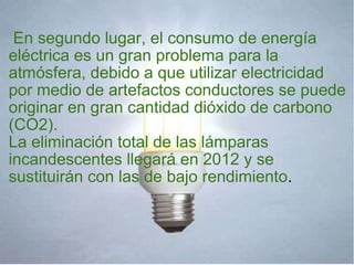       En segundo lugar, el consumo de energía eléctrica es un gran problema para la atmósfera, debido a que utilizar electricidad por medio de artefactos conductores se puede originar en gran cantidad dióxido de carbono (CO2). La eliminación total de las lámparas incandescentes llegará en 2012 y se sustituirán con las de bajo rendimiento . 