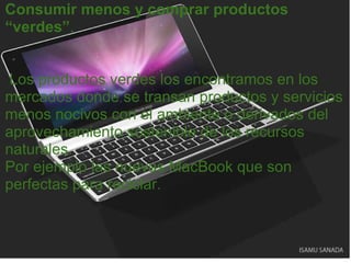 Consumir menos y comprar productos “verdes” .       Los productos verdes los encontramos en los mercados donde se transan productos y servicios menos nocivos con el ambiente o derivados del aprovechamiento sostenible de los recursos naturales. Por ejemplo las nuevas MacBook que son perfectas para reciclar. 