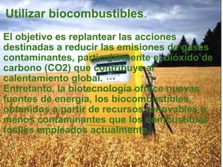 Utilizar biocombustibles . El objetivo es replantear las acciones destinadas a reducir las emisiones de gases contaminantes, particularmente el dióxido de carbono (CO2) que contribuye al calentamiento global.  Entretanto, la biotecnología ofrece nuevas fuentes de energía, los biocombustibles, obtenidos a partir de recursos renovables y menos contaminantes que los combustibles fósiles empleados actualmente. 