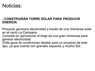 Noticias: ○ CONSTRUIRÁN TORRE SOLAR PARA PRODUCIR ENERGÍA     Proyecto generará electricidad a través de una chimenea solar en el cerro La Campana. Consiste en aprovechar el tiraje de una gran chimenea para generar electricidad.  Chile goza de condiciones ideales para un proyecto de este tipo, ya que cuenta con grandes espacios y mucho Sol. 
