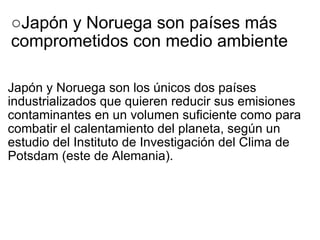 ○ Japón y Noruega son países más comprometidos con medio ambiente   Japón y Noruega son los únicos dos países industrializados que quieren reducir sus emisiones contaminantes en un volumen suficiente como para combatir el calentamiento del planeta, según un estudio del Instituto de Investigación del Clima de Potsdam (este de Alemania). 