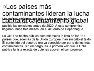 ○ Los países más contaminantes lideran la lucha contra el calentamiento global Los países emisores del 80% de los gases de efecto invernadero se han comprometido a limitar y reducir en lo posible las emisiones antes de 2020. A este compromiso llegaron, hace tres meses, en el acuerdo de Copenhague. La ONU ha hecho pública este miércoles la lista de los 111 países que, además de la Unión Europea, han suscrito el texto. El contenido del acuerdo era ya conocido por parte de los más contaminantes. Sin embargo, es la primera vez que la ONU publica la lista exacta de quienes apoyan el compromiso. 