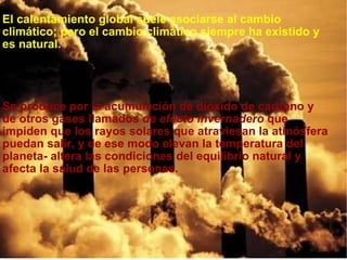 El calentamiento global suele asociarse al cambio climático; pero el cambio climático siempre ha existido y es natural.       Se produce por la acumulación de dióxido de carbono y de otros gases llamados  de efecto invernadero  que impiden que los rayos solares que atraviesan la atmósfera puedan salir, y de ese modo elevan la temperatura del planeta- altera las condiciones del equilibrio natural y afecta la salud de las personas.   