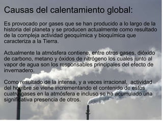 Causas del calentamiento global:   Es provocado por gases que se han producido a lo largo de la historia del planeta y se producen actualmente como resultado de la compleja actividad geoquímica y bioquímica que caracteriza a la Tierra.  Actualmente la atmósfera contiene, entre otros gases, dióxido de carbono, metano y óxidos de nitrógeno los cuales junto al vapor de agua son los responsables principales del efecto de invernadero.    Como resultado de la intensa, y a veces irracional,  actividad del hombre se viene incrementando el contenido de estos cuatro gases en la atmósfera e incluso se ha acumulado una significativa presencia de otros. 