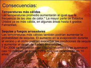 Consecuencias: Temperaturas más cálidas Las temperaturas promedio aumentarán al igual que la frecuencia de las olas de calor.* La mayor parte de Estados Unidos ya es más cálida, en algunas áreas hasta 4 grados Fahrenheit.    Sequías y fuegos arrasadores Las temperaturas más cálidas también podrían aumentar la probabilidad de sequías. El aumento en la evaporación durante el verano y el otoño podrían exacerbar las condiciones de sequía y aumentar el riesgo de fuegos arrasadores. * En 2006 se reportaron casi 100,000 incendios y se quemaron casi 10 millones de acres, 125% más que el promedio en 10 años   