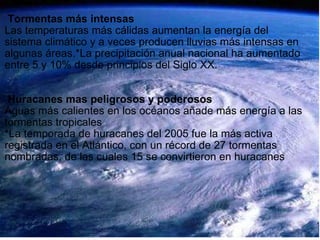     Tormentas más intensas Las temperaturas más cálidas aumentan la energía del sistema climático y a veces producen lluvias más intensas en algunas áreas.*La precipitación anual nacional ha aumentado entre 5 y 10% desde principios del Siglo XX.       Huracanes mas peligrosos y poderosos Aguas más calientes en los océanos añade más energía a las tormentas tropicales *La temporada de huracanes del 2005 fue la más activa registrada en el Atlántico, con un récord de 27 tormentas nombradas, de las cuales 15 se convirtieron en huracanes 