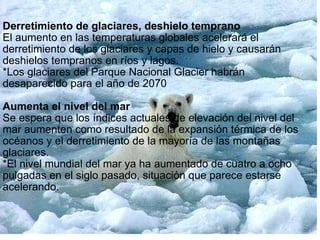 Derretimiento de glaciares, deshielo temprano El aumento en las temperaturas globales acelerará el derretimiento de los glaciares y capas de hielo y causarán deshielos tempranos en ríos y lagos. *Los glaciares del Parque Nacional Glacier habrán desaparecido para el año de 2070   Aumenta el nivel del mar Se espera que los índices actuales de elevación del nivel del mar aumenten como resultado de la expansión térmica de los océanos y el derretimiento de la mayoría de las montañas glaciares. *El nivel mundial del mar ya ha aumentado de cuatro a ocho pulgadas en el siglo pasado, situación que parece estarse acelerando. 