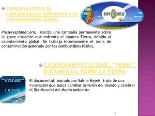    Campaña contra la
    contaminación ambiental y el
    calentamiento Global:

Preserveplanet.org, realiza una campaña permanente sobre
la grave situación que enfrenta el planeta Tierra, debido al
calentamiento global. Se trabaja intensamente el tema de
contaminación generado por los combustibles fósiles.



                     CALENTAMIENTO GLOBAL: “HOME”,
                       DOCUMENTAL SOBRE LA TIERRA
               El documental, narrado por Salma Hayek, trata de una
               innovación que busca cambiar la visión del mundo y celebrar
               el Día Mundial del Medio Ambiente.




                                                               11
 