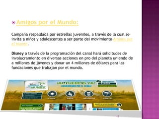  Amigos      por el Mundo:
Campaña respaldada por estrellas juveniles, a través de la cual se
invita a niños y adolescentes a ser parte del movimiento Amigos por
el Mundo.

Disney a través de la programación del canal hará solicitudes de
involucramiento en diversas acciones en pro del planeta uniendo de
a millones de jóvenes y donar un 4 millones de dólares para las
fundaciones que trabajan por el mundo.




                                                         12
 