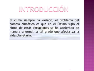 El clima siempre ha variado, el problema del
cambio climático es que en el último siglo el
ritmo de estas variaciones se ha acelerado de
manera anormal, a tal grado que afecta ya la
vida planetaria.




                                      3
 