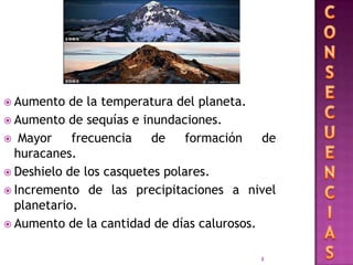  Aumento  de la temperatura del planeta.
 Aumento de sequías e inundaciones.
 Mayor     frecuencia    de    formación   de
  huracanes.
 Deshielo de los casquetes polares.
 Incremento de las precipitaciones a nivel
  planetario.
 Aumento de la cantidad de días calurosos.


                                           8
 