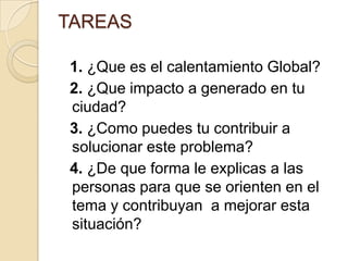 TAREAS  1. ¿Que es el calentamiento Global? 2. ¿Que impacto a generado en tu ciudad?  3. ¿Como puedes tu contribuir a solucionar este problema? 4. ¿De que forma le explicas a las personas para que se orienten en el tema y contribuyan  a mejorar esta situación?    