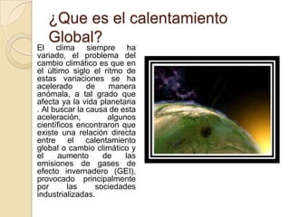 ¿Que es el calentamiento Global?    El clima siempre ha variado, el problema del cambio climático es que en el último siglo el ritmo de estas variaciones se ha acelerado de manera anómala, a tal grado que afecta ya la vida planetaria . Al buscar la causa de esta aceleración, algunos científicos encontraron que existe una relación directa entre el calentamiento global o cambio climático y el aumento de las emisiones de gases de efecto invernadero (GEI), provocado principalmente por las sociedades industrializadas. 