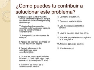 ¿Como puedes tu contribuir a solucionar este problema?   Empezando por cambiar nuestra actitud y manera de pensar porque nos estamos acabando el planeta y debemos ya.Y siguiendo estos pasos tan sencillos podemos ayudar bastante para no contribuir mas al calentamiento: 1. Comprar focos ahorradores de energía.    2. Apagar los aparatos eléctricos en vez de dejarlos en espera.    3. Reducir el consumo de calentadores y aires acondicionados.     4. Si puedes, compra automóviles híbridos con motor eléctrico o bien, que de un porcentaje de 17 km/lt    5. Mantener las llantas de tu automóvil bien infladas.   6. Comparte el automóvil.   7. Camina o usa la bicicleta.   8. Usa menos agua caliente al bañarte.   9. Lava la ropa con agua tibia o fría.  10. Recicla: separa la basura orgánica de la inorgánica.  11. No uses bolsas de plástico.  12. Planta un árbol.