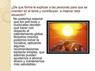 ¿De que forma le explicas a las personas para que se orienten en el tema y contribuyan  a mejorar esta situación?       No podemos esperar que los polí­ticos y burócratas decidan qué hacer con respecto al calentamiento global. Nosotros mismos podemos tomar la iniciativa, aplicando algunas recomendaciones bastante simples, que además pueden ayudarnos a ahorrar dinero y mantenernos más saludables.