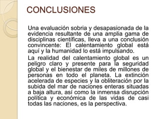 CONCLUSIONESUna evaluación sobria y desapasionada de la evidencia resultante de una amplia gama de disciplinas científicas, lleva a una conclusión convincente: El calentamiento global está aquí y la humanidad lo está impulsando.    La realidad del calentamiento global es un peligro claro y presente para la seguridad global y el bienestar de miles de millones de personas en todo el planeta. La extinción acelerada de especies y la obliteración por la subida del mar de naciones enteras situadas a baja altura, así como la inmensa disrupción política y económica de las vidas de casi todas las naciones, es la perspectiva. 