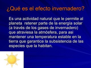 ¿Qué es el efecto invernadero? Es una actividad natural que le permite al planeta  retener parte de la energía solar (a través de los gases de invernadero) que atraviesa la atmósfera, para asi mantener una temperatura estable en la tierra que garantice la subsistencia de las especies que la habitan. 