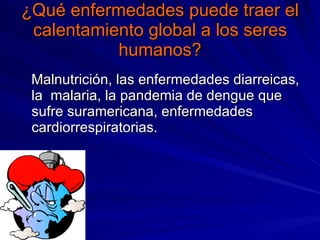 ¿Qué enfermedades puede traer el calentamiento global a los seres humanos? Malnutrición, las enfermedades diarreicas, la malaria, la pandemia de dengue que sufre suramericana, enfermedades cardiorrespiratorias.
