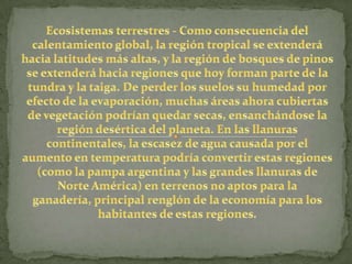 Ecosistemas terrestres - Como consecuencia del calentamiento global, la región tropical se extenderá hacia latitudes más altas, y la región de bosques de pinos se extenderá hacia regiones que hoy forman parte de la tundra y la taiga. De perder los suelos su humedad por efecto de la evaporación, muchas áreas ahora cubiertas de vegetación podrían quedar secas, ensanchándose la región desértica del planeta. En las llanuras continentales, la escasez de agua causada por el aumento en temperatura podría convertir estas regiones (como la pampa argentina y las grandes llanuras de Norte América) en terrenos no aptos para la ganadería, principal renglón de la economía para los habitantes de estas regiones.