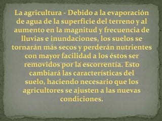 La agricultura - Debido a la evaporación de agua de la superficie del terreno y al aumento en la magnitud y frecuencia de lluvias e inundaciones, los suelos se tornarán más secos y perderán nutrientes con mayor facilidad a los éstos ser removidos por la escorrentía. Esto cambiará las características del suelo, haciendo necesario que los agricultores se ajusten a las nuevas condiciones.