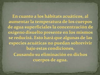  En cuanto a los hábitats acuáticos, al aumentar la temperatura de los cuerpos de agua superficiales la concentración de oxígeno disuelto presente en los mismos se reducirá. Esto hará que algunas de las especies acuáticas no puedan sobrevivir bajo estas condiciones, Causando su eliminación en dichos cuerpos de agua.