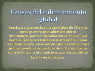 Causas del calentamiento globalGracias a la presencia en la atmósfera de CO2 y de otros gases responsables del efecto invernadero, parte de la radiación solar que llega hasta la Tierra es retenida en la atmósfera. Como resultado de esta retención de calor, la temperatura promedio sobre la superficie de la Tierra alcanza unos 60ºF, lo que es propicio para el desarrollo deLa vida en el planeta. 