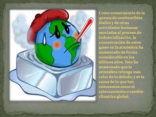 Como consecuencia de la quema de combustibles fósiles y de otras actividades humanas asociadas al proceso de industrialización, la concentración de estos gases en la atmósfera ha aumentado de forma considerable en los últimos años. Esto ha ocasionado que la atmósfera retenga más calor de lo debido, y es la causa de lo que hoy conocemos como el calentamiento o cambio climático global.