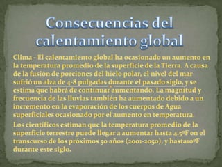 Consecuencias del calentamiento globalClima - El calentamiento global ha ocasionado un aumento en la temperatura promedio de la superficie de la Tierra. A causa de la fusión de porciones del hielo polar, el nivel del mar sufrió un alza de 4-8 pulgadas durante el pasado siglo, y se estima que habrá de continuar aumentando. La magnitud y frecuencia de las lluvias también ha aumentado debido a un incremento en la evaporación de los cuerpos de Agua superficiales ocasionado por el aumento en temperatura.Los científicos estiman que la temperatura promedio de la superficie terrestre puede llegar a aumentar hasta 4.5ºF en el transcurso de los próximos 50 años (2001-2050), y hasta10ºF durante este siglo.