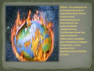 Salud - Un aumento en la temperatura de la superficie de la Tierra traerá como consecuencia un aumento en las enfermedades respiratorias y Cardiovasculares, las enfermedades infecciosas causadas por mosquitos y plagas tropicales, y en la postración y deshidratación debida al calor.