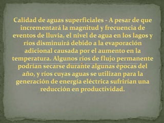 Calidad de aguas superficiales - A pesar de que incrementará la magnitud y frecuencia de eventos de lluvia, el nivel de agua en los lagos y ríos disminuirá debido a la evaporación adicional causada por el aumento en la temperatura. Algunos ríos de flujo permanente podrían secarse durante algunas épocas del año, y ríos cuyas aguas se utilizan para la generación de energía eléctrica sufrirían una reducción en productividad.