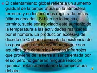 El calentamiento global refiere a un aumento gradual de la temperatura en la atmósfera terrestre y en los océanos registrada en las últimas décadas. Si bien no lo indica el término, suele ser asociado este aumento de la temperatura a las actividades realizadas por el hombre. La producción excesiva de dióxido de Carbono aumenta la existencia de los gases con efecto invernadero que son aquellos que captan los fotones infrarrojos que proviene de la tierra al ser calentada por el sol pero no generan ninguna reacción química, rotan aumentando la temperatura del aire. 