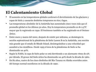 El Calentamiento GlobalConsecuencias:El calentamiento global, ha traído consigo gran cantidad de consecuencias muy perjudiciales para los seres humanos, actualmente se pueden observar cambios en el clima que lo demuestran, la temperatura global ha aumentado aproximadamente 0.8 ºC (Ver gráfico 1) éste calor afecta a las precipitaciones debido a que el proceso de evaporación se ve acelerado al haber temperaturas más altas, y esto aumenta la humedad en el aire y las precipitaciones que afectan a todo el planeta, ya que origina frecuentes inundaciones y deslizamientos de tierra, lo que produce grandes pérdidas materiales y humanas  La precipitación anual nacional ha aumentado entre 5 y 10% desde principios del Siglo XX, principalmente como resultado de fuertes lluvias en algunas áreas.Los estados de Vermont, New Hampshire, Rhode Island y Massachusetts tuvieron cada uno más del doble de las precipitaciones normales en junio de 1998.Intensas inundaciones en los estados de Texas, Montana y Dakota del Norte durante el verano de 2002 causaron daños por cientos de millones de dólares.Paradójicamente la misma evaporación que aumenta las lluvias y causa inundaciones mortales, origina grandes sequías en verano, también causando pérdidas de todo tipo debido al gran calor, éste mismo calor trae consigo incendios que arrasan con bosques y ciudades. 
