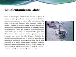 El Calentamiento GlobalAntecentes:Los gases de combustión de los vehículos de ayer, no resultan en la creciente temperatura de hoy, no inmediatamente. A través de un complicado ciclo de retroalimentación, los combustibles quemados hoy afectan el calentamiento de dentro de 30 a 50 años. Hoy estamos viendo temperaturas relacionadas con las emisiones de combustibles de aproximadamente 1960, cuando el consumo de combustible era mucho menor. Las emisiones de combustible de hoy, se expresarán en la atmósfera aproximadamente en el 2040.