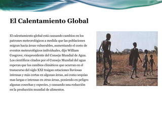 El Calentamiento GlobalEn muchos lugares, sequías o inundaciones se han transformado en el régimen meteorológico del día. La humedad atmosférica aumenta más rápidamente que la temperatura; en los Estados Unidos y Europa, el aumento de la humedad atmosférica fue del 10 al 20 por ciento desde 1980 hasta el 2000. "Es por eso que se ve el impacto del calentamiento global especialmente en intensas tormentas e inundaciones como las que hemos visto en Europa" Kevin Trenberth, un científico que trabaja con el Centro Nacional para la investigación atmosférica (NCAR), le dijo al Financial Times de Londres