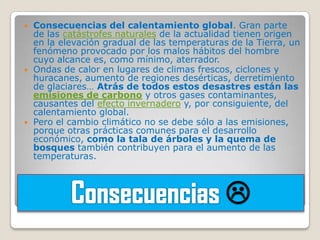    Consecuencias del calentamiento global. Gran parte
    de las catástrofes naturales de la actualidad tienen origen
    en la elevación gradual de las temperaturas de la Tierra, un
    fenómeno provocado por los malos hábitos del hombre
    cuyo alcance es, como mínimo, aterrador.
   Ondas de calor en lugares de climas frescos, ciclones y
    huracanes, aumento de regiones desérticas, derretimiento
    de glaciares… Atrás de todos estos desastres están las
    emisiones de carbono y otros gases contaminantes,
    causantes del efecto invernadero y, por consiguiente, del
    calentamiento global.
   Pero el cambio climático no se debe sólo a las emisiones,
    porque otras prácticas comunes para el desarrollo
    económico, como la tala de árboles y la quema de
    bosques también contribuyen para el aumento de las
    temperaturas.



                                               
 