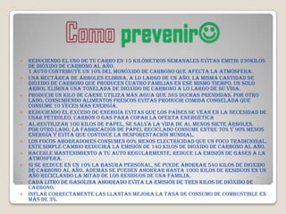 prevenir
   Reduciendo el uso de tu carro en 15 Kilómetros semanales evitas emitir 230Kilos
    de dióxido de carbono al año.
    1 auto contribuye un 10% del monóxido de carbono que afecta la atmósfera.
   Una hectárea de árboles elimina, a lo largo de un año, la misma cantidad de
    dióxido de carbono que producen cuatro familias en ese mismo tiempo. Un solo
    árbol elimina una tonelada de dióxido de carbono a lo largo de su vida.
   Producir un kilo de carne utiliza más agua que 365 duchas prendidas. Por otro
    lado, consumiendo alimentos frescos evitas producir comida congelada que
    consume 10 veces más energía.
   Reduciendo el exceso de energía evitas que los países se vean en la necesidad de
    usar petróleo, carbón o gas para copar la oferta energética
   Al reutilizar 100 kilos de papel, se salva la vida de al menos siete árboles.
    Por otro lado, la fabricación de papel reciclado consume entre 70% y 90% menos
    energía y evita que continúe la desforestación mundial.
   Los focos ahorradores consumen 60% menos electricidad que un foco tradicional.
    Este simple cambio reducirá la emisión de 140 kilos de dióxido de carbono al año.
   Hacerle mantenimiento a tu auto regularmente, reduce la emisión de gases a la
    atmósfera.
   Si se reduce en un 10% la basura personal, se puede ahorrar 540 kilos de dioxido
    de carbono al año. Además se pueden ahorrar hasta 1000 kilos de residuos en un
    año reciclando la mitad de los residuos de una familia.
   Cada litro de gasolina ahorrado evita la emisión de tres kilos de dióxido de
    carbono.
   Inflar correctamente las llantas mejora la tasa de consumo de combustible en
    más de 3%.
 