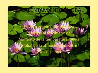 EL CALENTAMIENTO GLOBAL

   Es un termino utilizado para
     Referirse al fenomeno del
 Aumento de la temperatura media
  Global de la atmosfera terrestre
           Y los oceanos
 