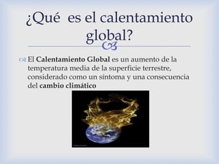 ¿Qué es el calentamiento
         global?
                       
 El Calentamiento Global es un aumento de la
  temperatura media de la superficie terrestre,
  considerado como un síntoma y una consecuencia
  del cambio climático
 