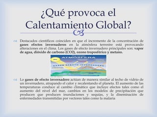 ¿Qué provoca el
       Calentamiento Global?
                                     
 Destacados científicos coinciden en que el incremento de la concentración de
  gases efectos invernaderos en la atmósfera terrestre está provocando
  alteraciones en el clima. Los gases de efecto invernadero principales son: vapor
  de agua, dióxido de carbono (CO2), ozono troposférico y metano.




 Lo gases de efecto invernadero actúan de manera similar al techo de vidrio de
  un invernadero, atrapando el calor y recalentando el planeta. El aumento de las
  temperaturas conduce al cambio climático que incluye efectos tales como el
  aumento del nivel del mar, cambios en los modelos de precipitación que
  producen que producen inundaciones y sequías, y la diseminación de
  enfermedades transmitidas por vectores tales como la malaria
 