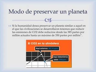 Modo de preservar un planeta
                             
 Si la humanidad desea preservar un planeta similar a aquel en
  el que las civilizaciones se desarrollaron tenemos que reducir
  las emisiones de CO2 debe reducirse desde las 385 partes por
  millón actuales hasta un máximo de 350 partes por millón”.
 