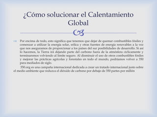 ¿Cómo solucionar el Calentamiento
                    Global
                                           
   Por encima de todo, esto significa que tenemos que dejar de quemar combustibles fósiles y
    comenzar a utilizar la energía solar, eólica y otras fuentes de energía renovables a la vez
    que nos aseguramos de proporcionar a los países del sur posibilidades de desarrollo. Si así
    lo hacemos, la Tierra irá dejando parte del carbono fuera de la atmósfera cíclicamente y
    terminaremos volviendo al límite seguro. Al disminuir el uso de otros combustibles fósiles
    y mejorar las prácticas agrícolas y forestales en todo el mundo, podríamos volver a 350
    para mediados de siglo.
     350.org es una campaña internacional dedicada a crear un tratado internacional justo sobre
el medio ambiente que reduzca el dióxido de carbono por debajo de 350 partes por millón
 