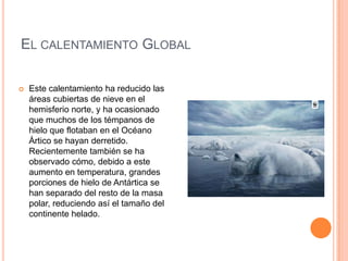 EL CALENTAMIENTO GLOBAL

   Este calentamiento ha reducido las
    áreas cubiertas de nieve en el
    hemisferio norte, y ha ocasionado
    que muchos de los témpanos de
    hielo que flotaban en el Océano
    Ártico se hayan derretido.
    Recientemente también se ha
    observado cómo, debido a este
    aumento en temperatura, grandes
    porciones de hielo de Antártica se
    han separado del resto de la masa
    polar, reduciendo así el tamaño del
    continente helado.
 