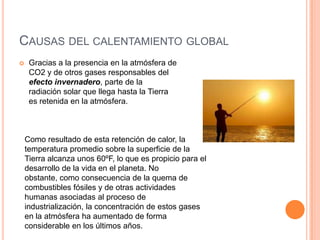CAUSAS DEL CALENTAMIENTO GLOBAL
    Gracias a la presencia en la atmósfera de
     CO2 y de otros gases responsables del
     efecto invernadero, parte de la
     radiación solar que llega hasta la Tierra
     es retenida en la atmósfera.



    Como resultado de esta retención de calor, la
    temperatura promedio sobre la superficie de la
    Tierra alcanza unos 60ºF, lo que es propicio para el
    desarrollo de la vida en el planeta. No
    obstante, como consecuencia de la quema de
    combustibles fósiles y de otras actividades
    humanas asociadas al proceso de
    industrialización, la concentración de estos gases
    en la atmósfera ha aumentado de forma
    considerable en los últimos años.
 