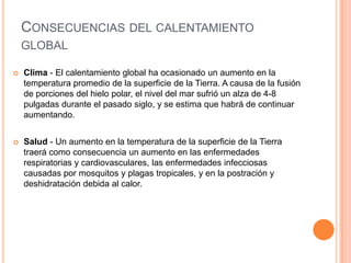 CONSECUENCIAS DEL CALENTAMIENTO
    GLOBAL

   Clima - El calentamiento global ha ocasionado un aumento en la
    temperatura promedio de la superficie de la Tierra. A causa de la fusión
    de porciones del hielo polar, el nivel del mar sufrió un alza de 4-8
    pulgadas durante el pasado siglo, y se estima que habrá de continuar
    aumentando.


   Salud - Un aumento en la temperatura de la superficie de la Tierra
    traerá como consecuencia un aumento en las enfermedades
    respiratorias y cardiovasculares, las enfermedades infecciosas
    causadas por mosquitos y plagas tropicales, y en la postración y
    deshidratación debida al calor.
 