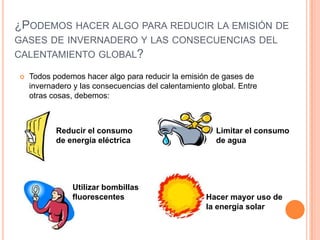 ¿PODEMOS HACER ALGO PARA REDUCIR LA EMISIÓN DE
GASES DE INVERNADERO Y LAS CONSECUENCIAS DEL
CALENTAMIENTO GLOBAL?

   Todos podemos hacer algo para reducir la emisión de gases de
    invernadero y las consecuencias del calentamiento global. Entre
    otras cosas, debemos:



           Reducir el consumo                          Limitar el consumo
           de energía eléctrica                        de agua




               Utilizar bombillas
               fluorescentes                        Hacer mayor uso de
                                                    la energía solar
 